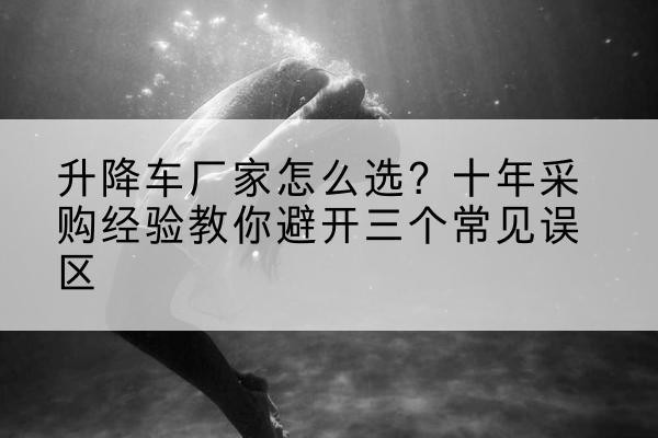 八宿升降车厂家-怎么选？十年采购经验教你避开三个常见误区