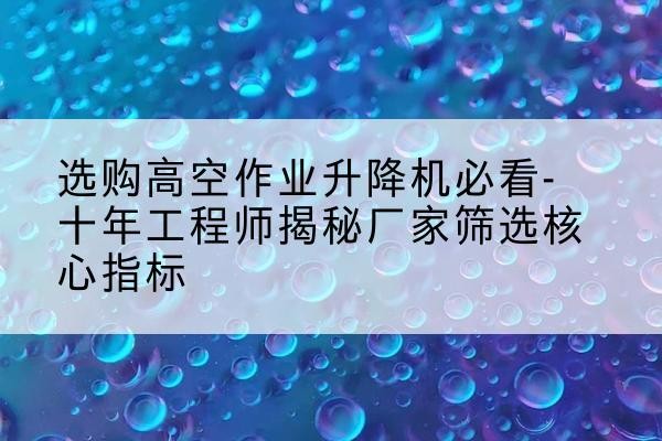 八宿高空作业升降机厂家推荐-选购高空作业升降机必看-十年工程师揭秘厂家筛选核心指标