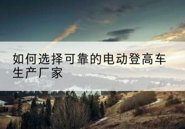 八宿电动登高车厂家-如何选择可靠的电动登高车生产厂家