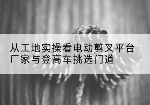 八宿电动剪叉升降平台厂家-从工地实操看电动剪叉平台厂家与登高车挑选门道