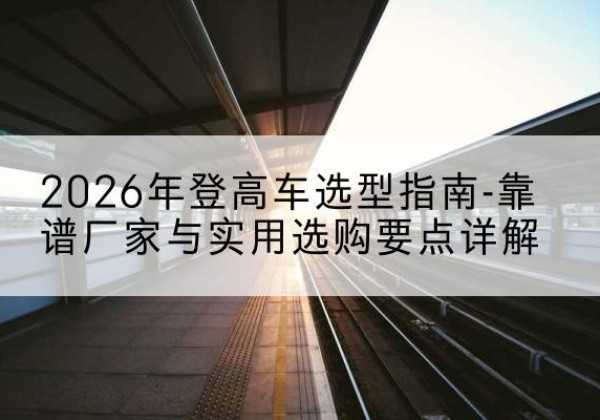 八宿登高车厂家推荐-2026年登高车选型指南-靠谱厂家与实用选购要点详解
